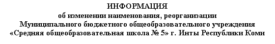 Подпись: ИНФОРМАЦИЯоб изменении наименования, реорганизацииМуниципального бюджетного общеобразовательного учреждения«Средняя общеобразовательная школа № 5» г. Инты Республики Коми