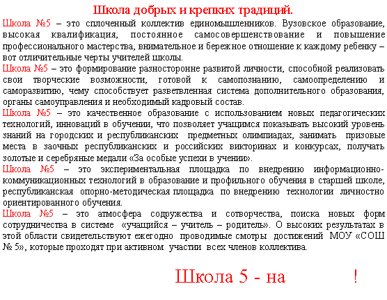 Подпись: Школа добрых и крепких традиций.Школа №5 – это сплоченный коллектив единомышленников. Вузовское образование, высокая квалификация, постоянное самосовершенствование и повышение профессионального мастерства, внимательное и бережное отношение к каждому ребенку – вот отличительные черты учителей школы.Школа №5 – это формирование разносторонне развитой личности, способной реализовать свои творческие возможности, готовой к самопознанию, самоопределению и саморазвитию, чему способствует разветвленная система дополнительного образования, органы самоуправления и необходимый кадровый состав. Школа №5 – это качественное образование с использованием новых педагогических технологий, инноваций в обучении, что позволяет учащимся показывать высокий уровень знаний на городских и республиканских  предметных олимпиадах, занимать  призовые места в заочных республиканских и российских викторинах и конкурсах, получать золотые и серебряные медали «За особые успехи в учении».                                                        Школа №5 – это экспериментальная площадка по внедрению информационно-коммуникационных технологий в образование и профильного обучения в старшей школе, республиканская  опорно-методическая площадка  по внедрению  технологии  личностно ориентированного обучения.Школа №5 – это атмосфера содружества и сотворчества, поиска новых форм сотрудничества в системе  «учащийся – учитель – родитель». О высоких результатах в этой области свидетельствуют ежегодно  проводимые смотры  достижений МБОУ «СОШ №5», которые проходят при активном  участии  всех членов коллектива.                              Школа 5 - на             !